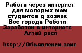 Работа через интернет для молодых мам,студентов,д/хозяек - Все города Работа » Заработок в интернете   . Алтай респ.